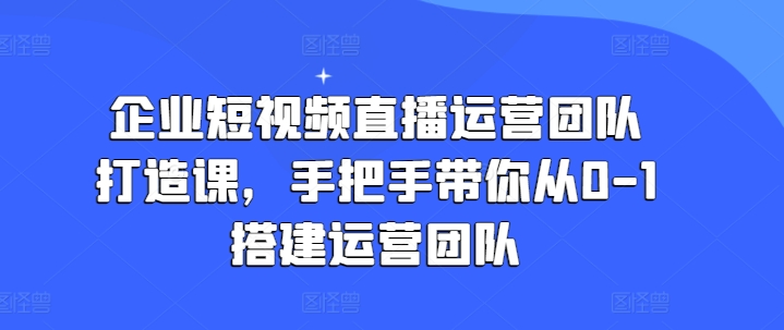 企业短视频直播运营团队打造课,手把手带你从0-1搭建运营团队-致富资源库
