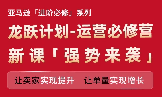 亚马逊进阶必修系列,龙跃计划-运营必修营新课,让卖家实现提升 让单量实现增长-致富资源库