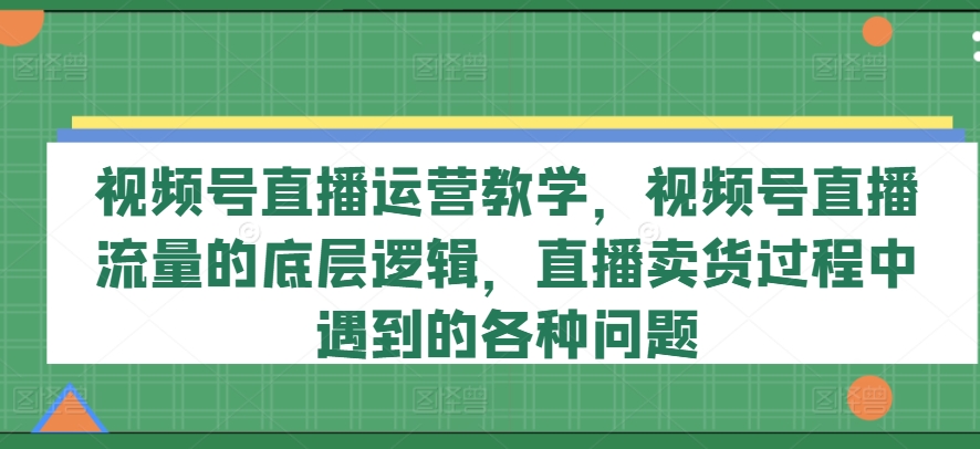 视频号直播运营教学,视频号直播流量的底层逻辑,直播卖货过程中遇到的各种问题-致富资源库