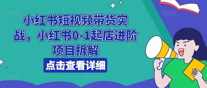 小红书短视频带货实战，小红书0-1起店进阶项目拆解-致富资源库