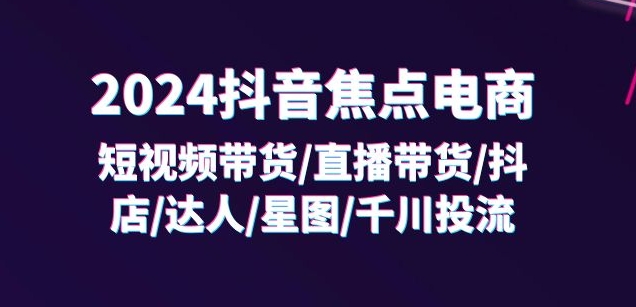 2024抖音焦点电商:短视频带货/直播带货/抖店/达人/星图/千川投流/32节课-致富资源库