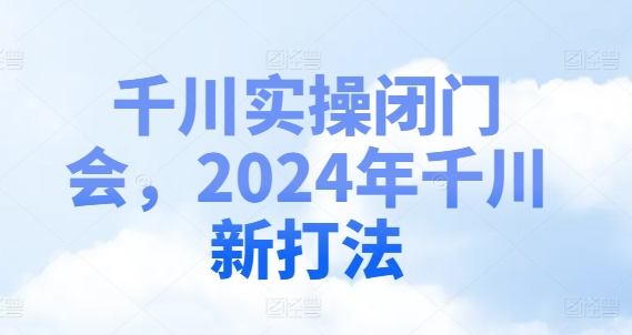 千川实操闭门会,2024年千川新打法-致富资源库