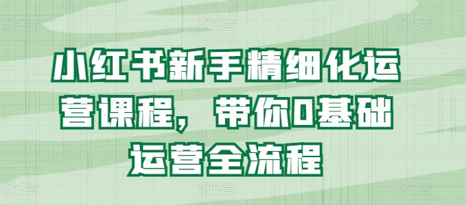小红书新手精细化运营课程，带你0基础运营全流程-致富资源库