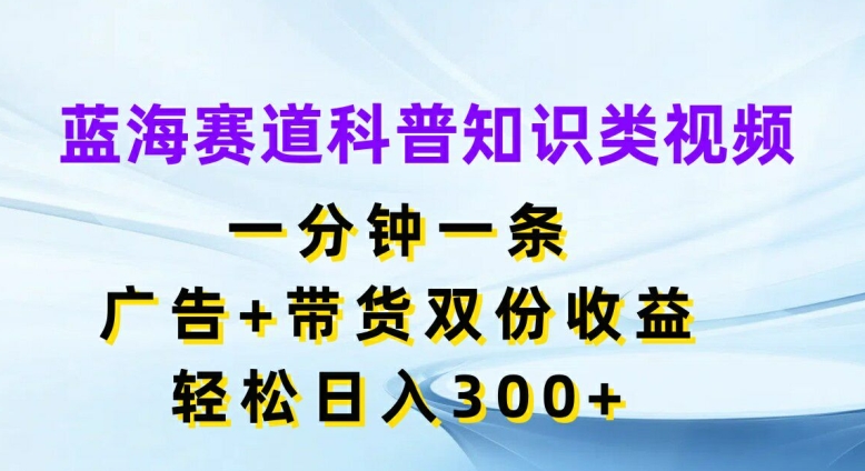 蓝海赛道科普知识类视频,一分钟一条,广告+带货双份收益,轻松日入300+【揭秘】-致富资源库