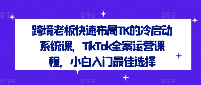 跨境老板快速布局TK的冷启动系统课,TikTok全案运营课程,小白入门最佳选择-致富资源库