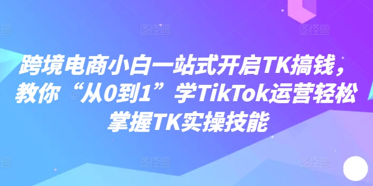 跨境电商小白一站式开启TK搞钱,教你“从0到1”学TikTok运营轻松掌握TK实操技能-致富资源库