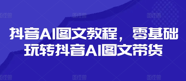 抖音AI图文教程,零基础玩转抖音AI图文带货-致富资源库