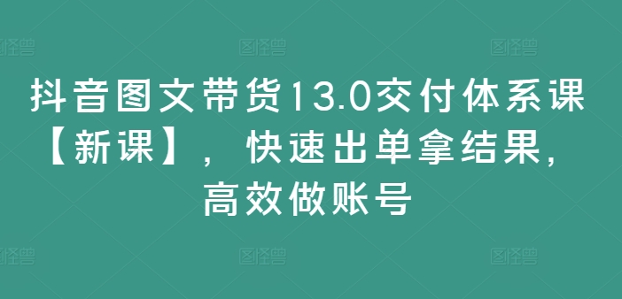 抖音图文带货13.0交付体系课【新课】,快速出单拿结果,高效做账号-致富资源库