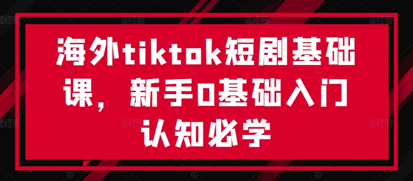 海外tiktok短剧基础课,新手0基础入门认知必学-致富资源库