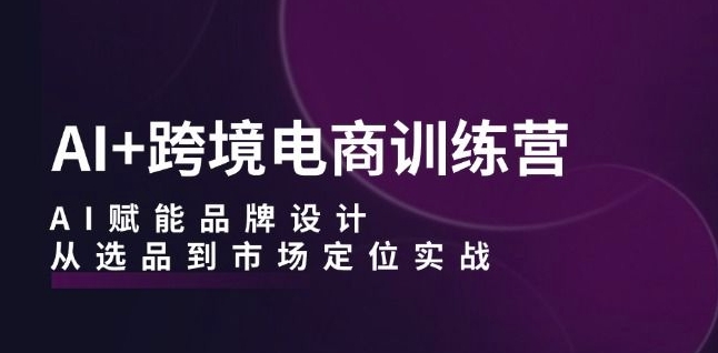 AI+跨境电商训练营:AI赋能品牌设计,从选品到市场定位实战-致富资源库