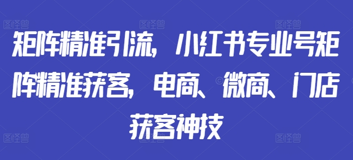 矩阵精准引流,小红书专业号矩阵精准获客,电商、微商、门店获客神技-致富资源库