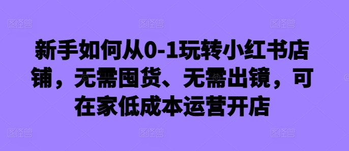 新手如何从0-1玩转小红书店铺,无需囤货、无需出镜,可在家低成本运营开店-致富资源库