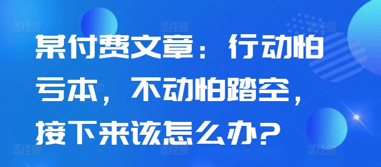 某付费文章：行动怕亏本，不动怕踏空，接下来该怎么办?-致富资源库