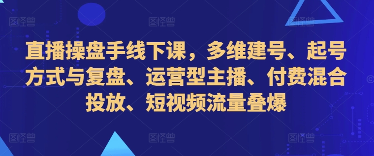 直播操盘手线下课,多维建号、起号方式与复盘、运营型主播、付费混合投放、短视频流量叠爆-致富资源库