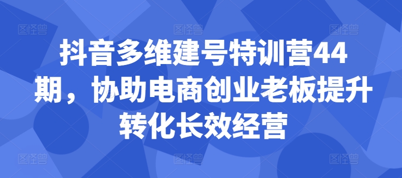 抖音多维建号特训营44期，协助电商创业老板提升转化长效经营-致富资源库