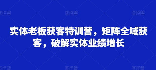 实体老板获客特训营,矩阵全域获客,破解实体业绩增长-致富资源库