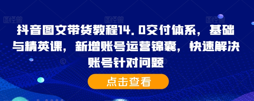 抖音图文带货教程14.0交付体系,基础与精英课,新增账号运营锦囊,快速解决账号针对问题-致富资源库