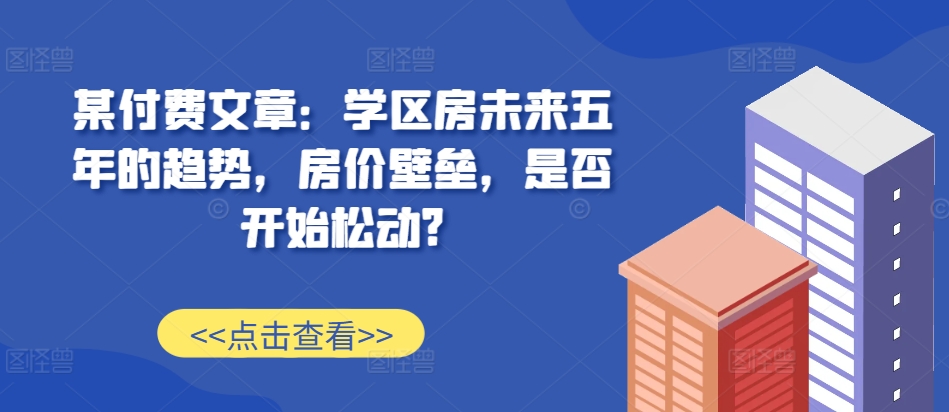 某付费文章：学区房未来五年的趋势，房价壁垒，是否开始松动?-致富资源库