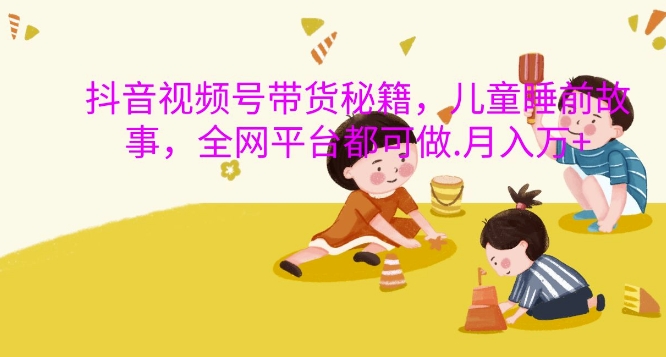抖音视频号带货秘籍，儿童睡前故事，全网平台都可做，月入过W【揭秘】-致富资源库