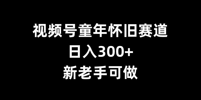 视频号童年怀旧赛道,日入300+,新老手可做【揭秘】-致富资源库