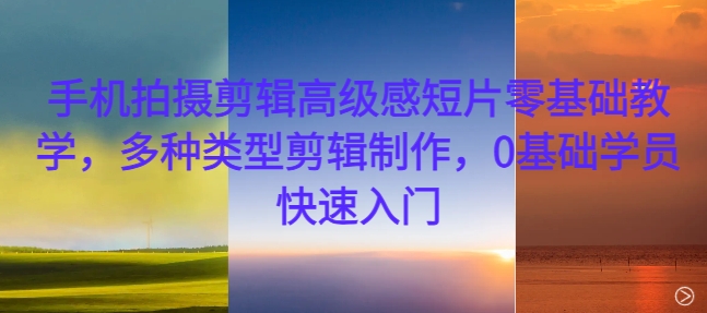 手机拍摄剪辑高级感短片零基础教学,多种类型剪辑制作,0基础学员快速入门-致富资源库