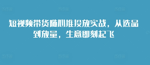 短视频带货随心推投放实战,从选品到放量,生意即刻起飞-致富资源库