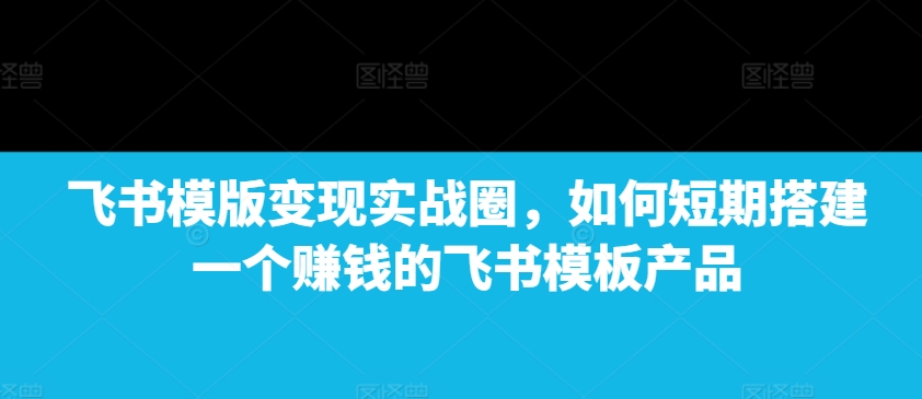 飞书模版变现实战圈,如何短期搭建一个赚钱的飞书模板产品-致富资源库