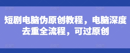 短剧电脑伪原创教程，电脑深度去重全流程，可过原创-致富资源库