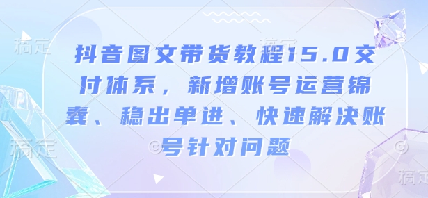 抖音图文带货教程15.0交付体系，新增账号运营锦囊、稳出单进、快速解决账号针对问题-致富资源库