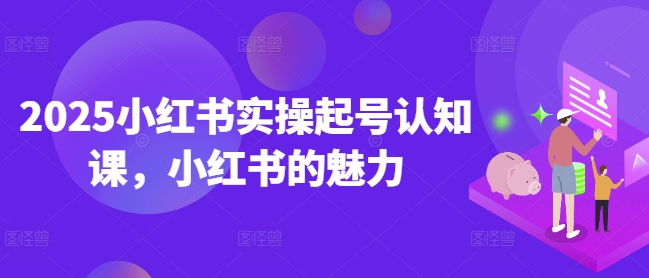 2025小红书实操起号认知课，小红书的魅力-致富资源库
