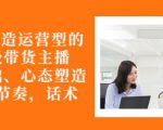 从0-1打造运营型的带货主播:主播基础、心态塑造,能力培养到直播节奏,话术进行全面讲-致富资源库