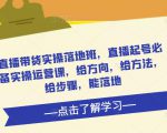 直播带货实操落地班,直播起号必备实操运营课,给方向,给方法,给步骤,能落地-致富资源库