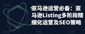亚马逊运营必备:亚马逊Listing多阶段精细化运营及SEO策略-致富资源库