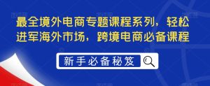 最全境外电商专题课程系列，轻松进军海外市场，跨境电商必备课程-致富资源库