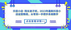 抖音小店·院长弟子班,2023年最新抖音小店运营教程,从零到一手把手系统教学-致富资源库