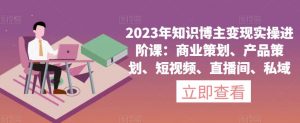2023年知识博主变现实操进阶课:商业策划、产品策划、短视频、直播间、私域-致富资源库