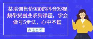 某培训售价980的抖音短视频带货创业系列课程,学会做号5步法,心中不慌-致富资源库