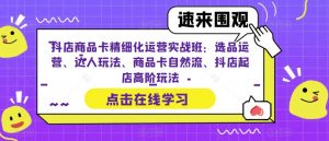 抖店商品卡精细化运营实战班：选品运营、达人玩法、商品卡自然流、抖店起店高阶玩法-致富资源库