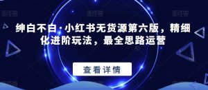 绅白不白·小红书无货源第六版,精细化进阶玩法,最全思路运营-致富资源库