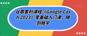 谷歌套利课程《Google Cash 2023》零基础入门课,随到随学-致富资源库