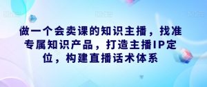 做一个会卖课的知识主播,找准专属知识产品,打造主播IP定位,构建直播话术体系-致富资源库