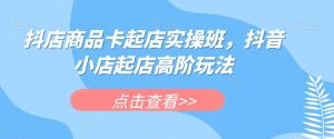 抖店商品卡起店实操班，抖音小店起店高阶玩法-致富资源库