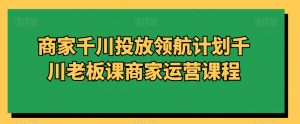 商家千川投放领航计划千川老板课商家运营课程-致富资源库
