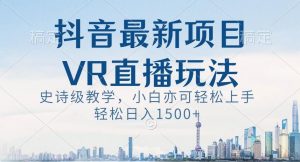 抖音最新VR直播玩法,史诗级教学,小白也可轻松上手轻松日入1500+【揭秘】-致富资源库