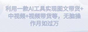 利用一款AI工具实现图文带货+中视频+视频带货等,无脑操作月如过万【揭秘】-致富资源库