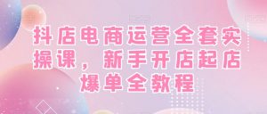 抖店电商运营全套实操课，新手开店起店爆单全教程-致富资源库