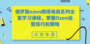 俄罗斯ozon跨境电商系列全套学习课程,掌握Ozon运营技巧和策略-致富资源库