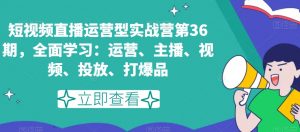 短视频直播运营型实战营第36期,全面学习:运营、主播、视频、投放、打爆品-致富资源库