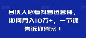 合伙人必看抖音运营课,如何月入10万+,一节课告诉你答案!-致富资源库