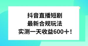抖音直播短剧最新合规玩法,实测一天变现600+,教程+素材全解析【揭秘】-致富资源库